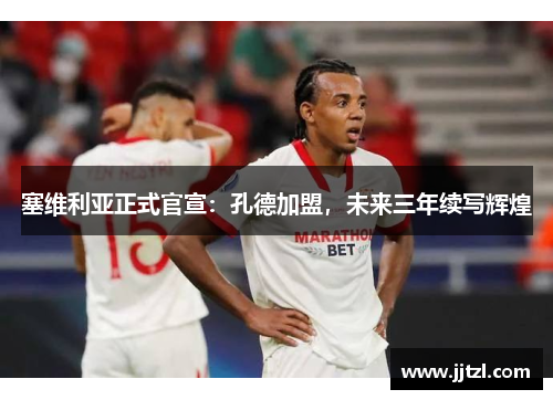 塞维利亚正式官宣：孔德加盟，未来三年续写辉煌